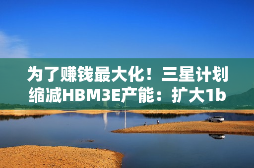 为了赚钱最大化！三星计划缩减HBM3E产能：扩大1b nm制程
