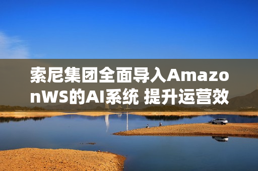 索尼集团全面导入AmazonWS的AI系统 提升运营效率