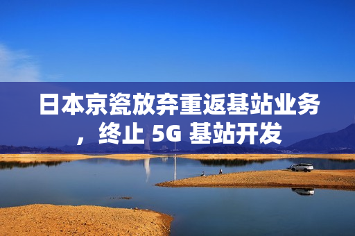 日本京瓷放弃重返基站业务，终止 5G 基站开发