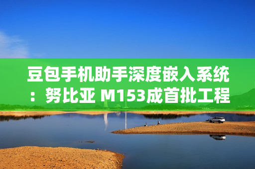 豆包手机助手深度嵌入系统：努比亚 M153成首批工程机