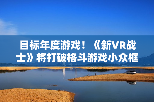 目标年度游戏！《新VR战士》将打破格斗游戏小众框架