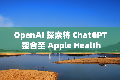 OpenAI 探索将 ChatGPT 整合至 Apple Health