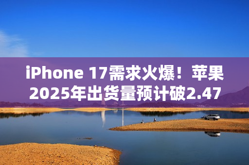 iPhone 17需求火爆！苹果2025年出货量预计破2.47亿部