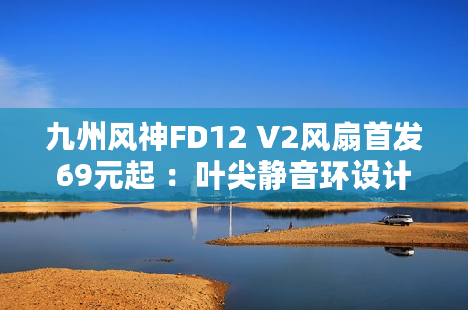 九州风神FD12 V2风扇首发69元起 ：叶尖静音环设计