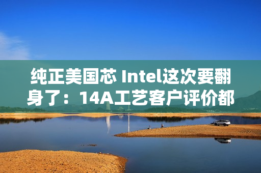 纯正美国芯 Intel这次要翻身了：14A工艺客户评价都说好