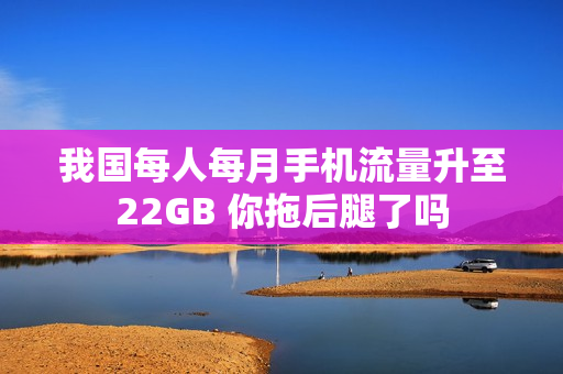 我国每人每月手机流量升至22GB 你拖后腿了吗 我国每人每月手机流量升至22GB 你拖后腿了吗