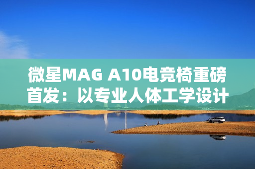 微星MAG A10电竞椅重磅首发：以专业人体工学设计，重塑久坐舒适体验