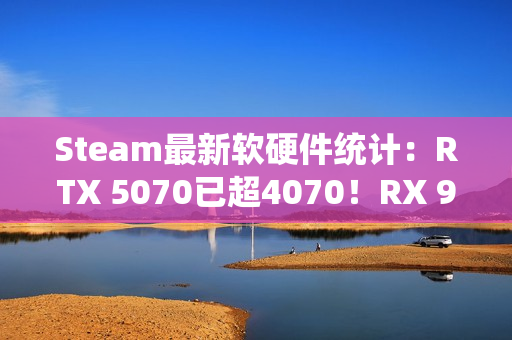 Steam最新软硬件统计：RTX 5070已超4070！RX 9000仍不见踪影