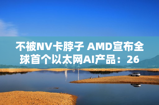 不被NV卡脖子 AMD宣布全球首个以太网AI产品：260TB/s带宽