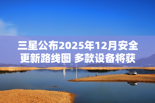 三星公布2025年12月安全更新路线图 多款设备将获支持