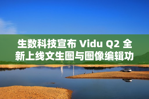 生数科技宣布 Vidu Q2 全新上线文生图与图像编辑功能