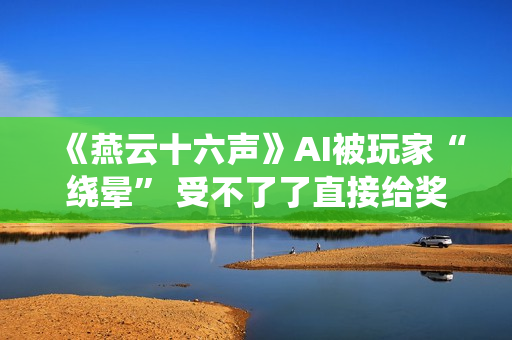《燕云十六声》AI被玩家“绕晕” 受不了了直接给奖励