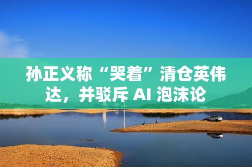 孙正义称“哭着”清仓英伟达，并驳斥 AI 泡沫论