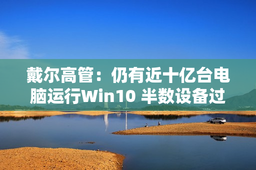 戴尔高管：仍有近十亿台电脑运行Win10 半数设备过于老旧