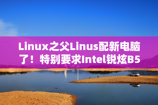 Linux之父Linus配新电脑了！特别要求Intel锐炫B580显卡