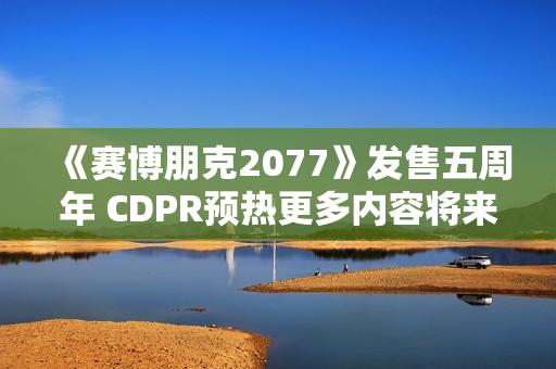 《赛博朋克2077》发售五周年 CDPR预热更多内容将来