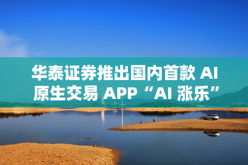 华泰证券推出国内首款 AI 原生交易 APP“AI 涨乐”