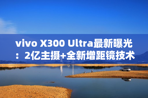 vivo X300 Ultra最新曝光：2亿主摄+全新增距镜技术