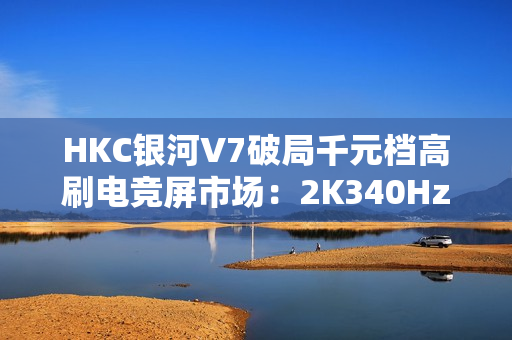 HKC银河V7破局千元档高刷电竞屏市场：2K340HzFASTIPS仅1399元