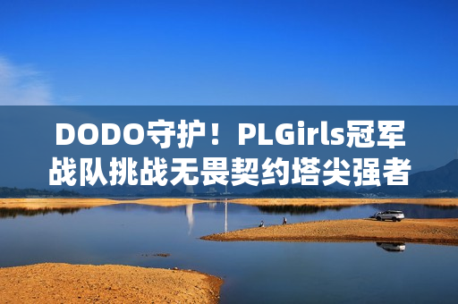 DODO守护！PLGirls冠军战队挑战无畏契约塔尖强者