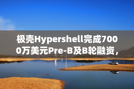 极壳Hypershell完成7000万美元Pre-B及B轮融资,估值近4亿美元 极壳Hypershell完成7000万美元Pre-B及B轮融资,估值近4亿美元