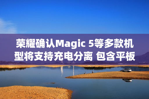 荣耀确认Magic 5等多款机型将支持充电分离 包含平板