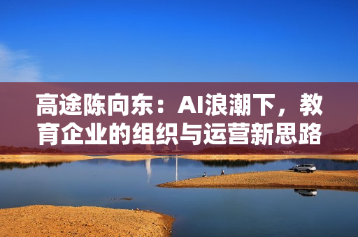 高途陈向东：AI浪潮下，教育企业的组织与运营新思路