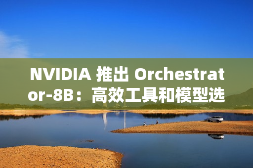 NVIDIA 推出 Orchestrator-8B：高效工具和模型选择的强化学习控制器