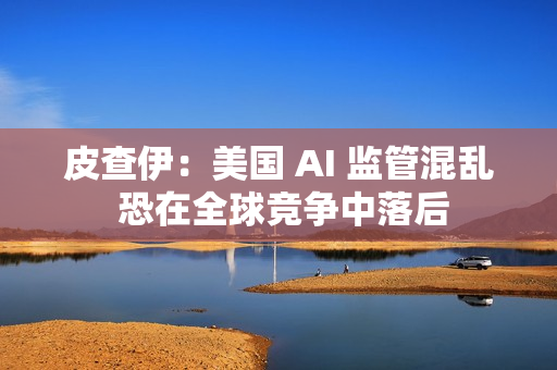 皮查伊：美国 AI 监管混乱 恐在全球竞争中落后