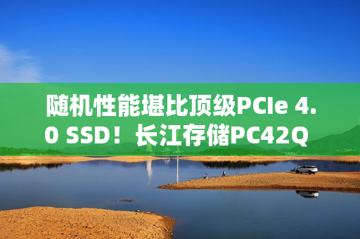 随机性能堪比顶级PCIe 4.0 SSD！长江存储PC42Q 1TB评测：无散热片也不降速