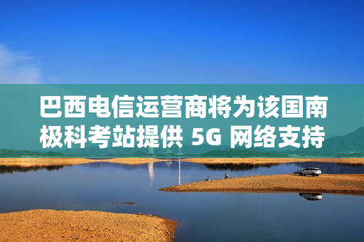巴西电信运营商将为该国南极科考站提供 5G 网络支持