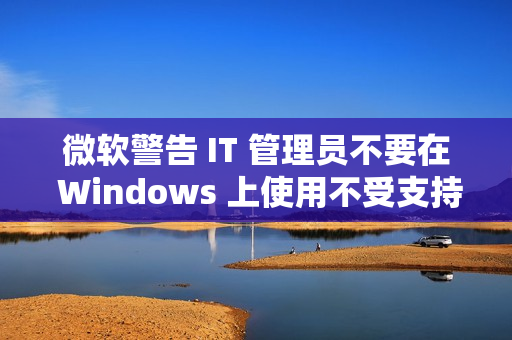 微软警告 IT 管理员不要在 Windows 上使用不受支持的 .NET 运行时