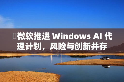 ​微软推进 Windows AI 代理计划，风险与创新并存