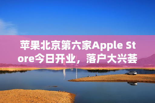 苹果北京第六家Apple Store今日开业，落户大兴荟聚购物中心