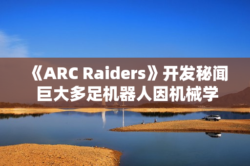 《ARC Raiders》开发秘闻 巨大多足机器人因机械学习经常暴走