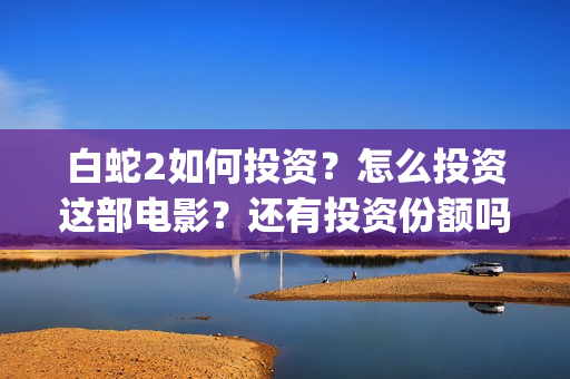白蛇2如何投资？怎么投资这部电影？还有投资份额吗？(白蛇2总投资)