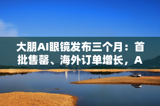 大朋AI眼镜发布三个月：首批售罄、海外订单增长，AI轻穿戴加速走向大众