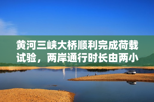 黄河三峡大桥顺利完成荷载试验，两岸通行时长由两小时缩短至二十分钟