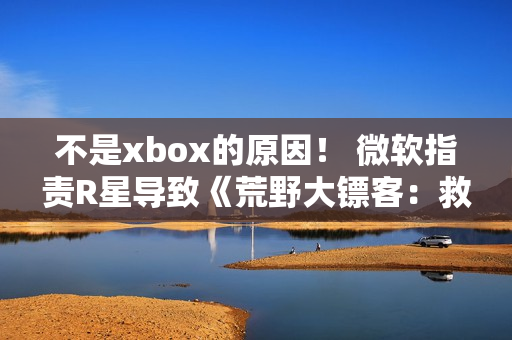 不是xbox的原因！ 微软指责R星导致《荒野大镖客：救赎》升级失败