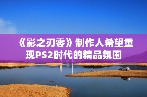 《影之刃零》制作人希望重现PS2时代的精品氛围