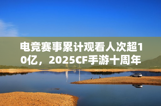 电竞赛事累计观看人次超10亿，2025CF手游十周年盛典暨CFML秋季赛S18总决赛收官