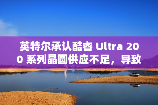 英特尔承认酷睿 Ultra 200 系列晶圆供应不足，导致供不应求
