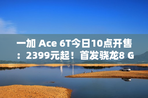 一加 Ace 6T今日10点开售：2399元起！首发骁龙8 Gen 5，165Hz超高帧屏幕