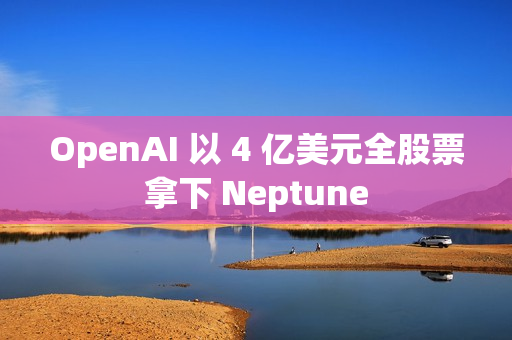 OpenAI 以 4 亿美元全股票拿下 Neptune