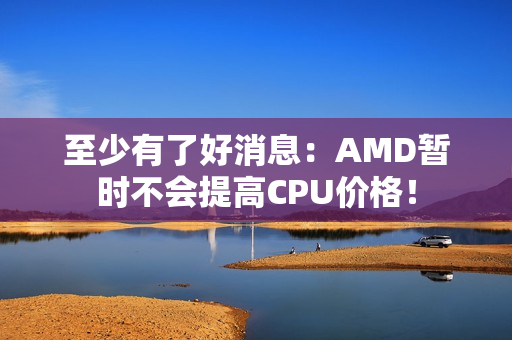 至少有了好消息：AMD暂时不会提高CPU价格！