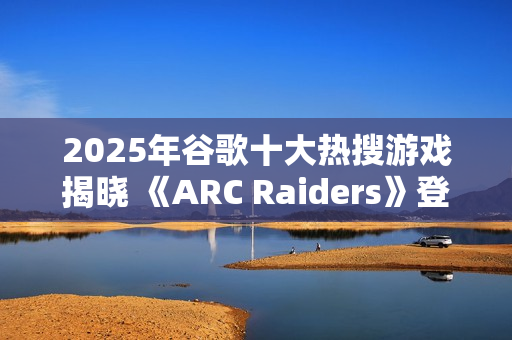 2025年谷歌十大热搜游戏揭晓 《ARC Raiders》登顶