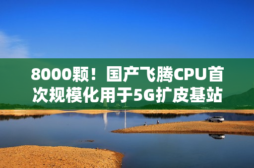 8000颗！国产飞腾CPU首次规模化用于5G扩皮基站：曾规划80核心