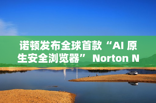 诺顿发布全球首款“AI 原生安全浏览器” Norton Neo