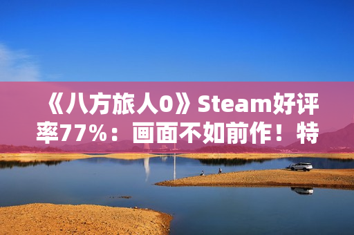 《八方旅人0》Steam好评率77%：画面不如前作！特典缺失