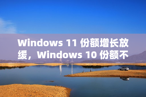 Windows 11 份额增长放缓，Windows 10 份额不降反升